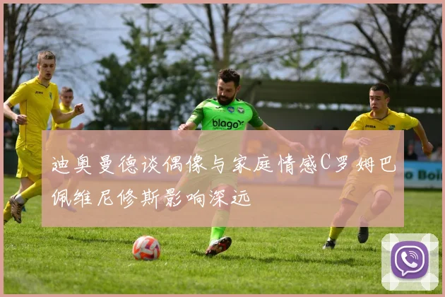 迪奥曼德谈偶像与家庭情感C罗姆巴佩维尼修斯影响深远