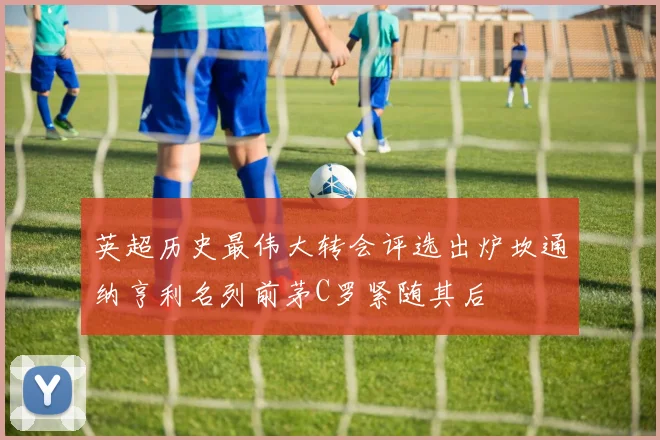 英超历史最伟大转会评选出炉坎通纳亨利名列前茅C罗紧随其后