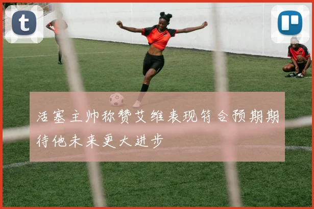 活塞主帅称赞艾维表现符合预期期待他未来更大进步