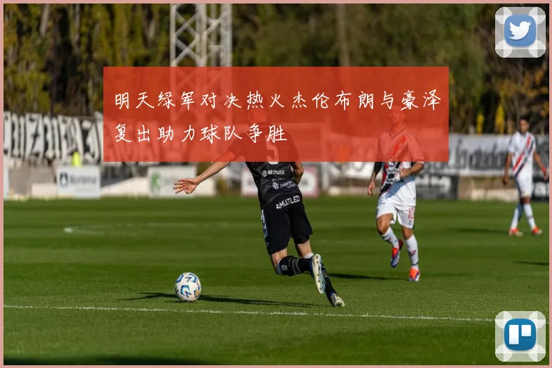 明天绿军对决热火杰伦布朗与豪泽复出助力球队争胜
