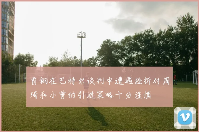 首钢在巴特尔谈判中遭遇挫折对周琦和小曾的引进策略十分谨慎