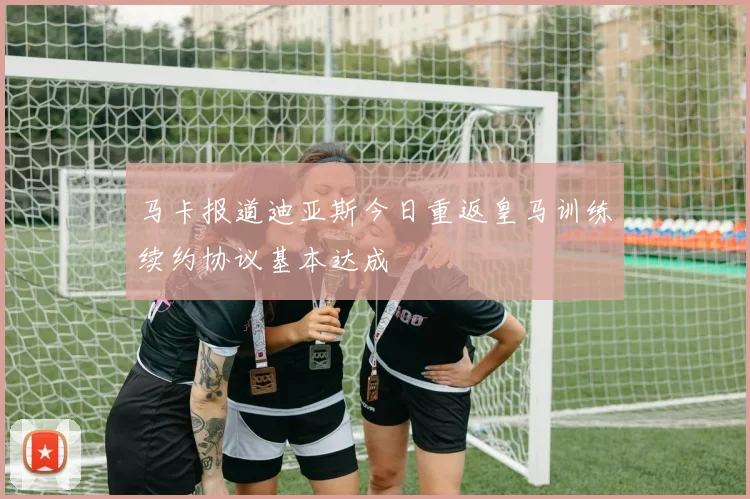 马卡报道迪亚斯今日重返皇马训练续约协议基本达成