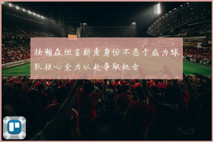 杨瀚森坦言新秀身份不急于成为球队核心全力以赴争取机会