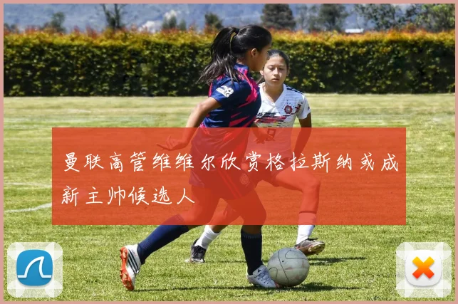 曼联高管维维尔欣赏格拉斯纳或成新主帅候选人