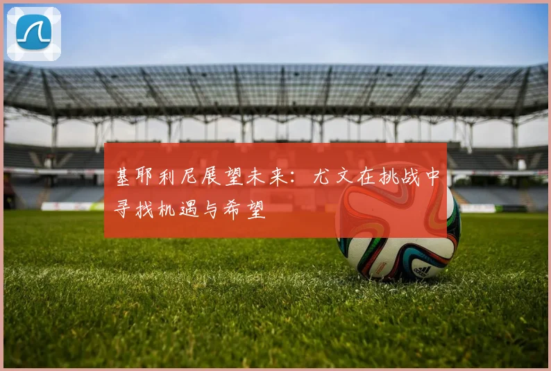 基耶利尼展望未来：尤文在挑战中寻找机遇与希望