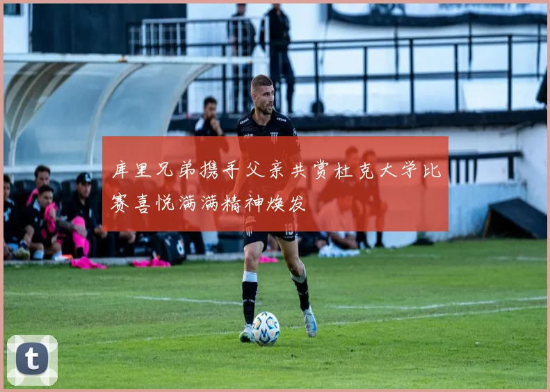库里兄弟携手父亲共赏杜克大学比赛喜悦满满精神焕发