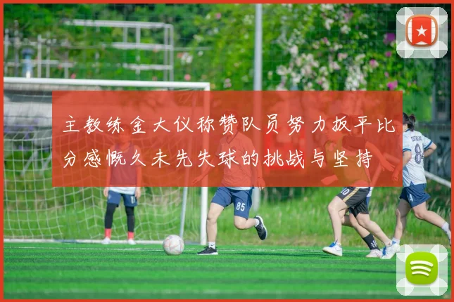 主教练金大仪称赞队员努力扳平比分感慨久未先失球的挑战与坚持