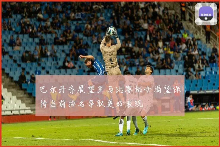 巴尔丹齐展望罗马比赛机会渴望保持当前排名争取更好表现