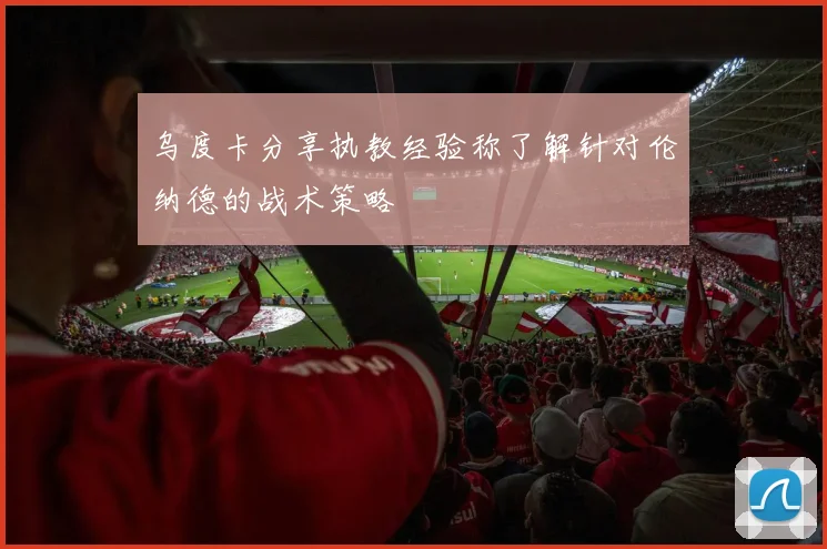 乌度卡分享执教经验称了解针对伦纳德的战术策略