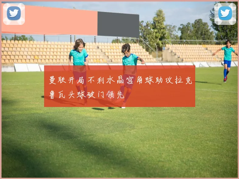 曼联开局不利水晶宫角球助攻拉克鲁瓦头球破门领先