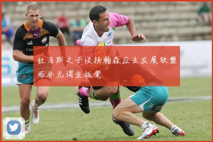 杜马斯之子谈杨瀚森应去发展联盟而非无谓坐板凳