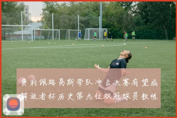 费利佩路易斯带队冲击决赛有望成解放者杯历史第九位双冠球员教练