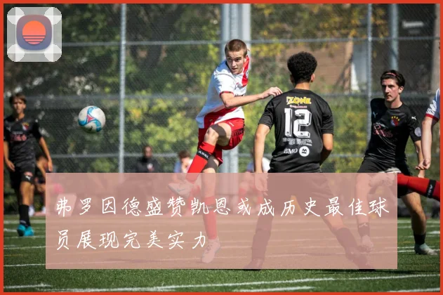 弗罗因德盛赞凯恩或成历史最佳球员展现完美实力