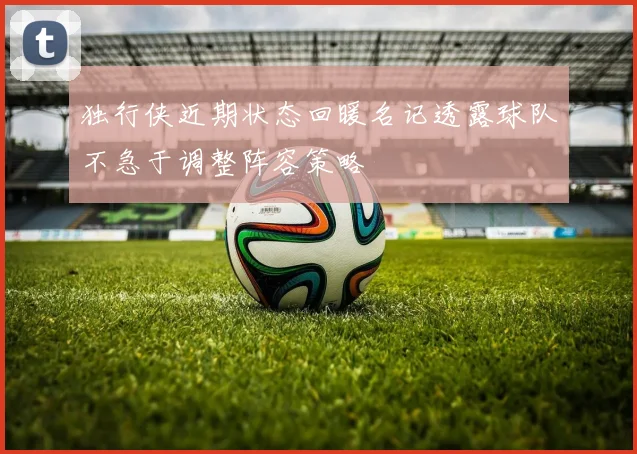 独行侠近期状态回暖名记透露球队不急于调整阵容策略
