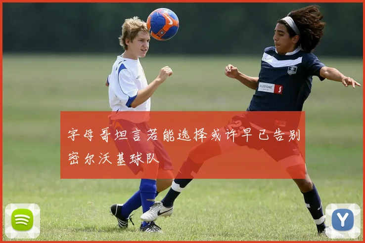字母哥坦言若能选择或许早已告别密尔沃基球队