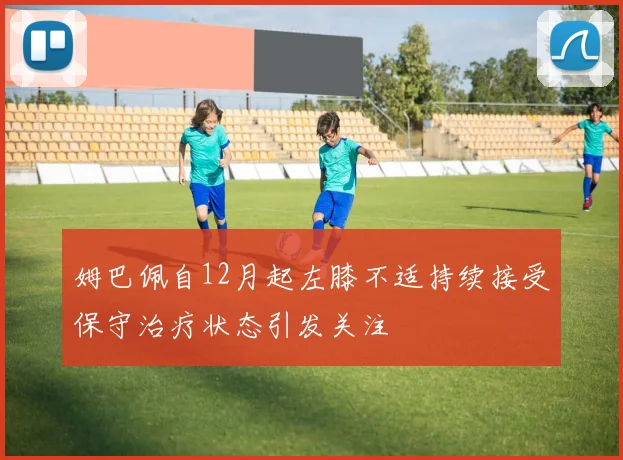 姆巴佩自12月起左膝不适持续接受保守治疗状态引发关注