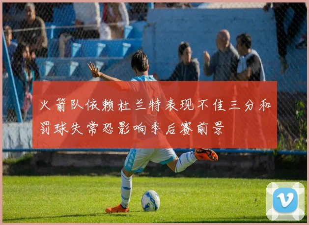 火箭队依赖杜兰特表现不佳三分和罚球失常恐影响季后赛前景