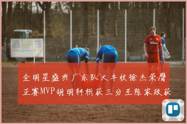 全明星盛典广东队大丰收徐杰荣膺正赛MVP胡明轩斩获三分王陈家政获星锐MVP
