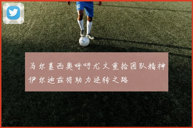 马尔基西奥呼吁尤文重拾团队精神伊尔迪兹将助力逆转之路