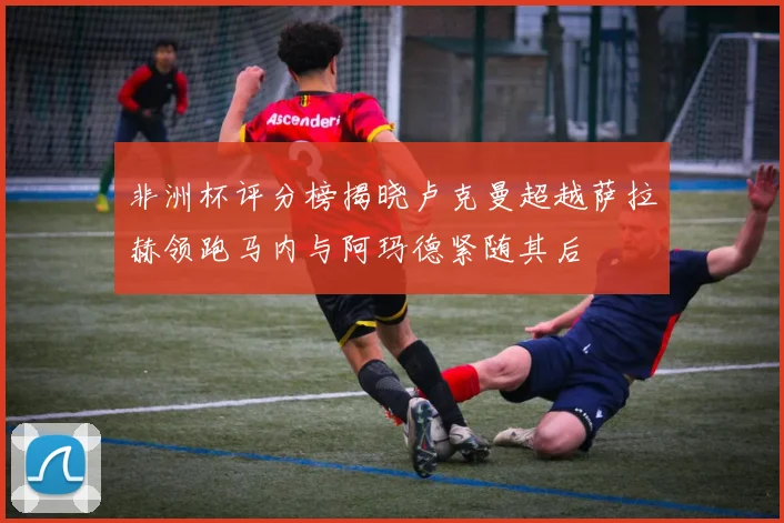 非洲杯评分榜揭晓卢克曼超越萨拉赫领跑马内与阿玛德紧随其后