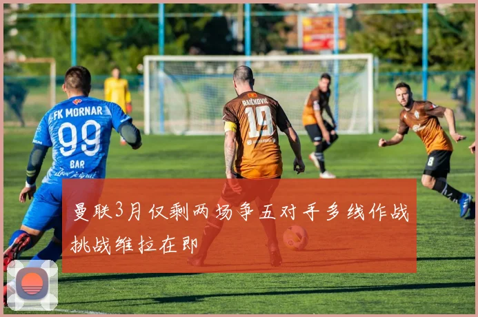曼联3月仅剩两场争五对手多线作战挑战维拉在即