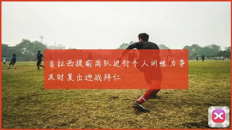 吉拉西提前离队进行个人训练力争及时复出迎战拜仁