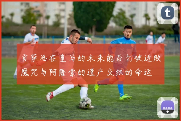 贡萨洛在皇马的未来能否打破连败魔咒与阿隆索的遗产交织的命运