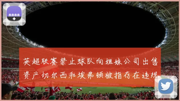 英超联赛禁止球队向姐妹公司出售资产切尔西和埃弗顿被指存在违规行为