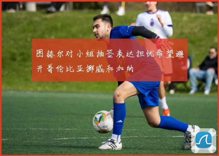 图赫尔对小组抽签表达担忧希望避开哥伦比亚挪威和加纳