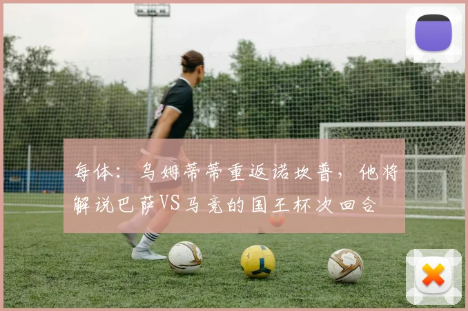 每体：乌姆蒂蒂重返诺坎普，他将解说巴萨VS马竞的国王杯次回合