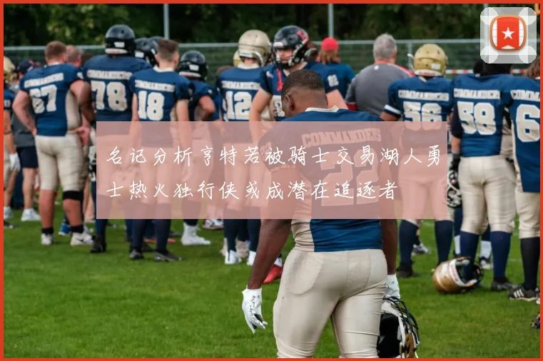 名记分析亨特若被骑士交易湖人勇士热火独行侠或成潜在追逐者