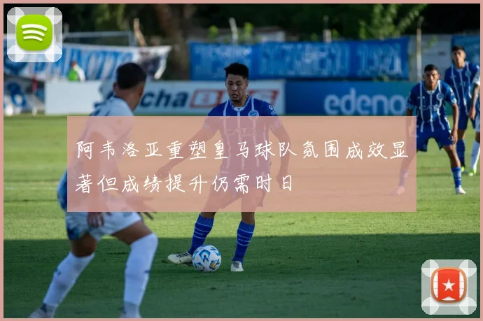 阿韦洛亚重塑皇马球队氛围成效显著但成绩提升仍需时日