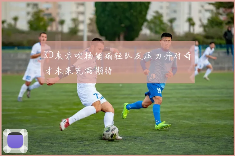 KD表示吹杨能减轻队友压力并对奇才未来充满期待