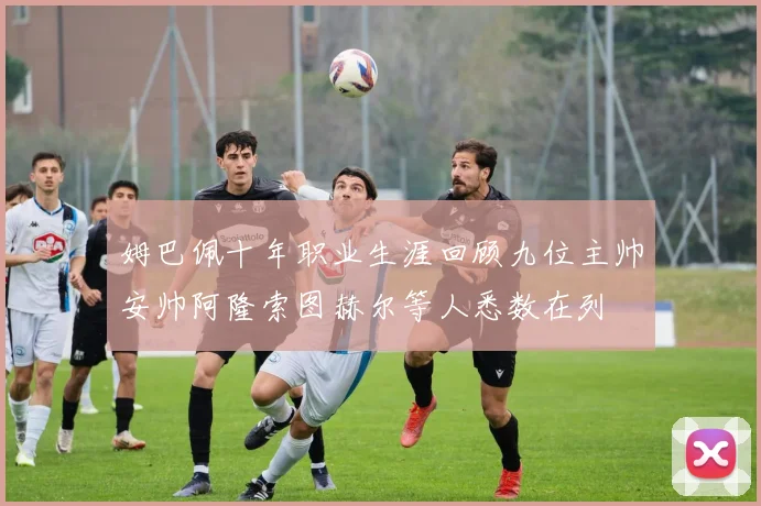 姆巴佩十年职业生涯回顾九位主帅安帅阿隆索图赫尔等人悉数在列