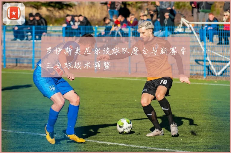 罗伊斯奥尼尔谈球队磨合与新赛季三分球战术调整