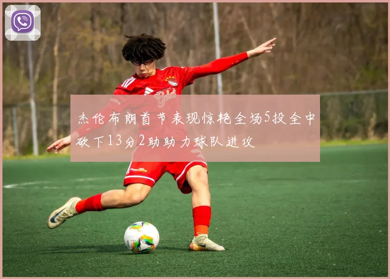 杰伦布朗首节表现惊艳全场5投全中砍下13分2助助力球队进攻