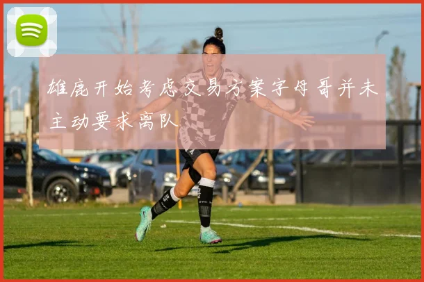 雄鹿开始考虑交易方案字母哥并未主动要求离队