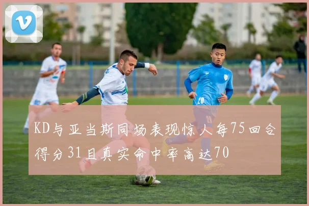 KD与亚当斯同场表现惊人每75回合得分31且真实命中率高达70