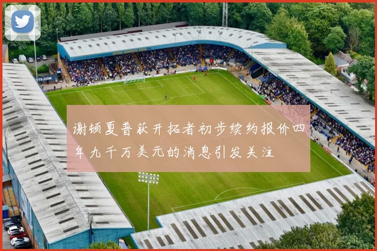 谢顿夏普获开拓者初步续约报价四年九千万美元的消息引发关注